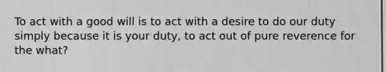 To act with a good will is to act with a desire to do our duty simply because it is your duty, to act out of pure reverence for the what?