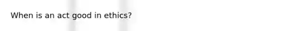 When is an act good in ethics?