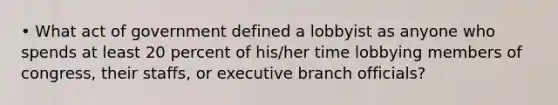 • What act of government defined a lobbyist as anyone who spends at least 20 percent of his/her time lobbying members of congress, their staffs, or executive branch officials?