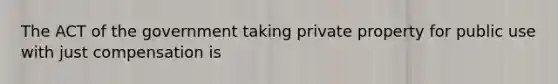 The ACT of the government taking private property for public use with just compensation is