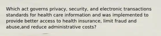 Which act governs privacy, security, and electronic transactions standards for health care information and was implemented to provide better access to health insurance, limit fraud and abuse,and reduce administrative costs?