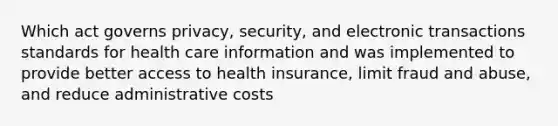 Which act governs privacy, security, and electronic transactions standards for health care information and was implemented to provide better access to health insurance, limit fraud and abuse, and reduce administrative costs