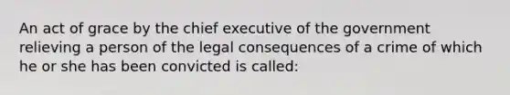 An act of grace by the chief executive of the government relieving a person of the legal consequences of a crime of which he or she has been convicted is called: