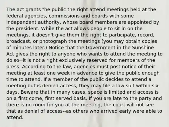 The act grants the public the right attend meetings held at the federal agencies, commissions and boards with some independent authority, whose board members are appointed by the president. While the act allows people to sit in on the meetings, it doesn't give them the right to participate, record, broadcast, or photograph the meetings (you may obtain copies of minutes later.) Notice that the Government in the Sunshine Act gives the right to anyone who wants to attend the meeting to do so--it is not a right exclusively reserved for members of the press. According to the law, agencies must post notice of their meeting at least one week in advance to give the public enough time to attend. If a member of the public decides to attend a meeting but is denied access, they may file a law suit within six days. Beware that in many cases, space is limited and access is on a first come, first served basis. If you are late to the party and there is no room for you at the meeting, the court will not see that as denial of access--as others who arrived early were able to attend.