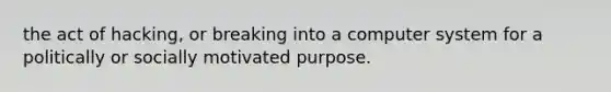 the act of hacking, or breaking into a computer system for a politically or socially motivated purpose.