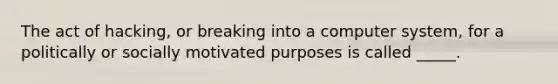 The act of hacking, or breaking into a computer system, for a politically or socially motivated purposes is called _____.