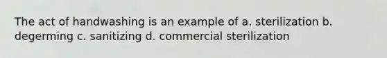 The act of handwashing is an example of a. sterilization b. degerming c. sanitizing d. commercial sterilization