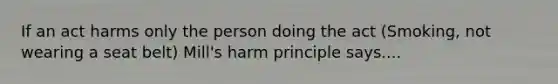 If an act harms only the person doing the act (Smoking, not wearing a seat belt) Mill's harm principle says....