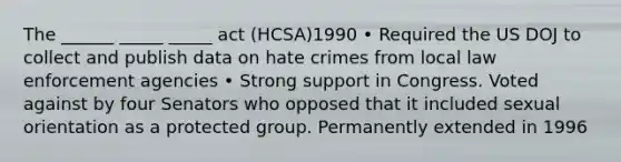 The ______ _____ _____ act (HCSA)1990 • Required the US DOJ to collect and publish data on hate crimes from local law enforcement agencies • Strong support in Congress. Voted against by four Senators who opposed that it included sexual orientation as a protected group. Permanently extended in 1996