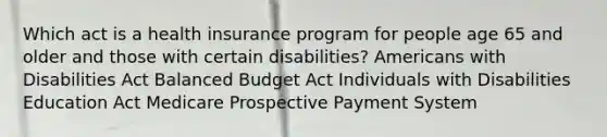 Which act is a health insurance program for people age 65 and older and those with certain disabilities? Americans with Disabilities Act Balanced Budget Act Individuals with Disabilities Education Act Medicare Prospective Payment System