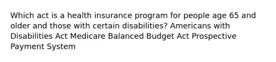 Which act is a health insurance program for people age 65 and older and those with certain disabilities? Americans with Disabilities Act Medicare Balanced Budget Act Prospective Payment System