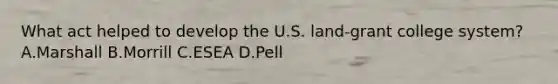 What act helped to develop the U.S. land-grant college system? A.Marshall B.Morrill C.ESEA D.Pell