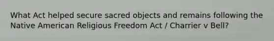 What Act helped secure sacred objects and remains following the Native American Religious Freedom Act / Charrier v Bell?