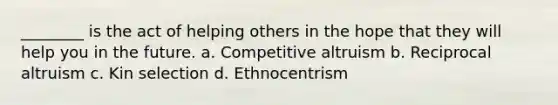 ________ is the act of helping others in the hope that they will help you in the future. a. Competitive altruism b. Reciprocal altruism c. Kin selection d. Ethnocentrism