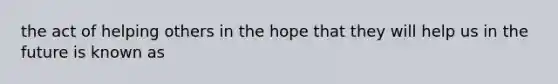 the act of helping others in the hope that they will help us in the future is known as