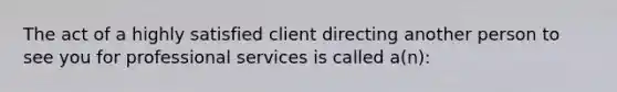 The act of a highly satisfied client directing another person to see you for professional services is called a(n):