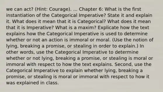 we can act? (Hint: Courage). ... Chapter 6: What is the first instantiation of the Categorical Imperative? State it and explain it. What does it mean that it is Categorical? What does it mean that it is Imperative? What is a maxim? Explicate how the text explains how the Categorical Imperative is used to determine whether or not an action is immoral or moral. (Use the notion of lying, breaking a promise, or stealing in order to explain.) In other words, use the Categorical Imperative to determine whether or not lying, breaking a promise, or stealing is moral or immoral with respect to how the text explains. Second, use the Categorical Imperative to explain whether lying, breaking a promise, or stealing is moral or immoral with respect to how it was explained in class.