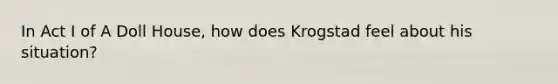 In Act I of A Doll House, how does Krogstad feel about his situation?