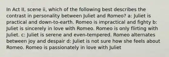 In Act II, scene ii, which of the following best describes the contrast in personality between Juliet and Romeo? a: Juliet is practical and down-to-earth. Romeo is impractical and fighty b: Juliet is sincerely in love with Romeo. Romeo is only flirting with Juliet. c: Juliet is serene and even-tempered. Romeo alternates between joy and despair d: Juliet is not sure how she feels about Romeo. Romeo is passionately in love with Juliet