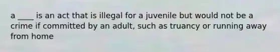 a ____ is an act that is illegal for a juvenile but would not be a crime if committed by an adult, such as truancy or running away from home