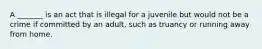 A _______ is an act that is illegal for a juvenile but would not be a crime if committed by an adult, such as truancy or running away from home.