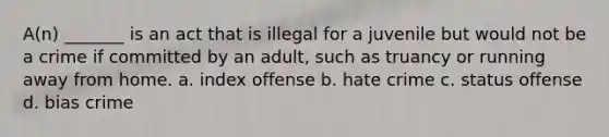 A(n) _______ is an act that is illegal for a juvenile but would not be a crime if committed by an adult, such as truancy or running away from home. a. index offense b. hate crime c. status offense d. bias crime