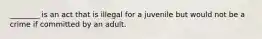 ________ is an act that is illegal for a juvenile but would not be a crime if committed by an adult.