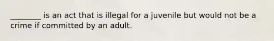 ________ is an act that is illegal for a juvenile but would not be a crime if committed by an adult.