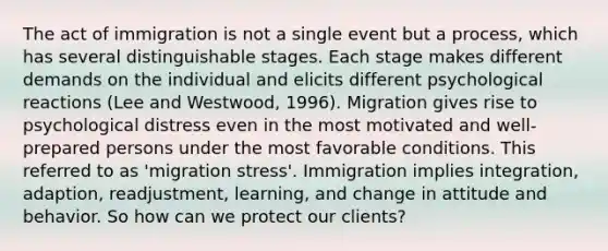 The act of immigration is not a single event but a process, which has several distinguishable stages. Each stage makes different demands on the individual and elicits different psychological reactions (Lee and Westwood, 1996). Migration gives rise to psychological distress even in the most motivated and well-prepared persons under the most favorable conditions. This referred to as 'migration stress'. Immigration implies integration, adaption, readjustment, learning, and change in attitude and behavior. So how can we protect our clients?