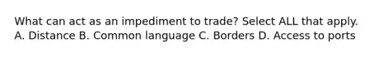 What can act as an impediment to trade? Select ALL that apply. A. Distance B. Common language C. Borders D. Access to ports