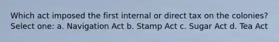 Which act imposed the first internal or direct tax on the colonies? Select one: a. Navigation Act b. Stamp Act c. Sugar Act d. Tea Act