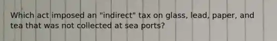 Which act imposed an "indirect" tax on glass, lead, paper, and tea that was not collected at sea ports?