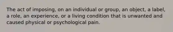 The act of imposing, on an individual or group, an object, a label, a role, an experience, or a living condition that is unwanted and caused physical or psychological pain.