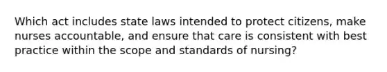 Which act includes state laws intended to protect citizens, make nurses accountable, and ensure that care is consistent with best practice within the scope and standards of nursing?