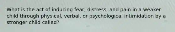 What is the act of inducing fear, distress, and pain in a weaker child through physical, verbal, or psychological intimidation by a stronger child called?