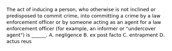 The act of inducing a person, who otherwise is not inclined or predisposed to commit crime, into committing a crime by a law enforcement officer or by someone acting as an agent for a law enforcement officer (for example, an informer or "undercover agent") is ______. A. negligence B. ex post facto C. entrapment D. actus reus