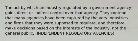 The act by which an industry regulated by a government agency gains direct or indirect control over that agency. They contend that many agencies have been captured by the very industries and firms that they were supposed to regulate, and therefore make decisions based on the interests of the industry, not the general public. (INDEPENDENT REGULATORY AGENCIES)