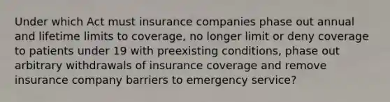 Under which Act must insurance companies phase out annual and lifetime limits to coverage, no longer limit or deny coverage to patients under 19 with preexisting conditions, phase out arbitrary withdrawals of insurance coverage and remove insurance company barriers to emergency service?