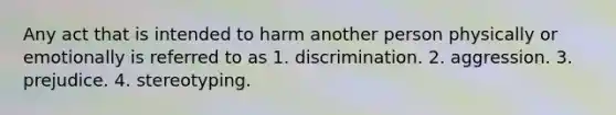 Any act that is intended to harm another person physically or emotionally is referred to as 1. discrimination. 2. aggression. 3. prejudice. 4. stereotyping.