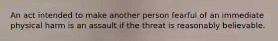 An act intended to make another person fearful of an immediate physical harm is an assault if the threat is reasonably believable.