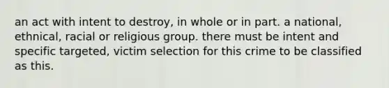 an act with intent to destroy, in whole or in part. a national, ethnical, racial or religious group. there must be intent and specific targeted, victim selection for this crime to be classified as this.