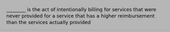 ________ is the act of intentionally billing for services that were never provided for a service that has a higher reimbursement than the services actually provided