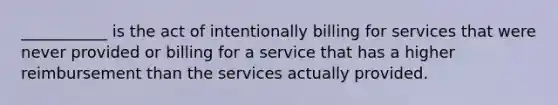 ___________ is the act of intentionally billing for services that were never provided or billing for a service that has a higher reimbursement than the services actually provided.