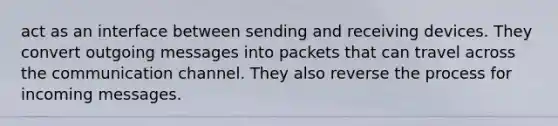 act as an interface between sending and receiving devices. They convert outgoing messages into packets that can travel across the communication channel. They also reverse the process for incoming messages.