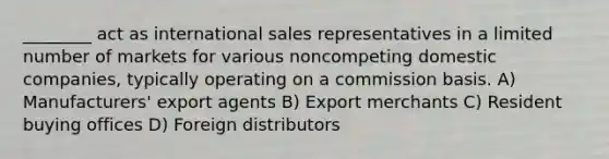 ________ act as international sales representatives in a limited number of markets for various noncompeting domestic companies, typically operating on a commission basis. A) Manufacturers' export agents B) Export merchants C) Resident buying offices D) Foreign distributors