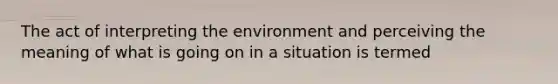 The act of interpreting the environment and perceiving the meaning of what is going on in a situation is termed