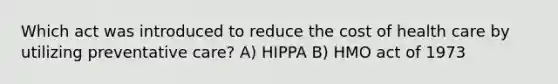 Which act was introduced to reduce the cost of health care by utilizing preventative care? A) HIPPA B) HMO act of 1973