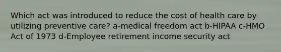 Which act was introduced to reduce the cost of health care by utilizing preventive care? a-medical freedom act b-HIPAA c-HMO Act of 1973 d-Employee retirement income security act