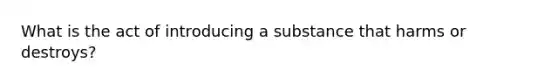 What is the act of introducing a substance that harms or destroys?