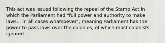 This act was issued following the repeal of the Stamp Act in which the Parliament had "full power and authority to make laws... in all cases whatsoever", meaning Parliament has the power to pass laws over the colonies, of which most colonists ignored